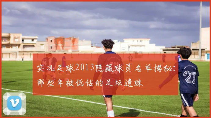 实况足球2013隐藏球员名单揭秘：那些年被低估的足坛遗珠