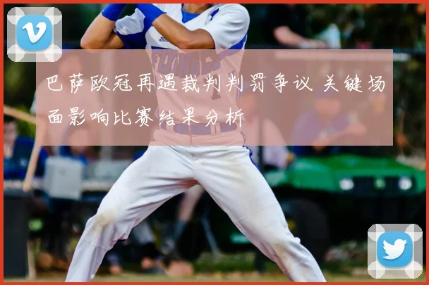 巴萨欧冠再遇裁判判罚争议 关键场面影响比赛结果分析