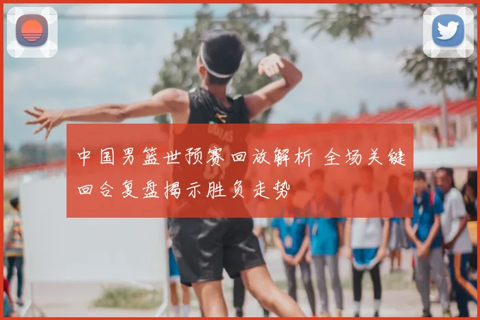 中国男篮世预赛回放解析 全场关键回合复盘揭示胜负走势